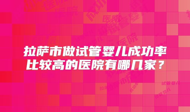 拉萨市做试管婴儿成功率比较高的医院有哪几家?