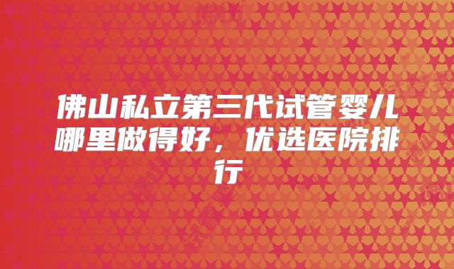 佛山私立第三代试管婴儿哪里做得好,优选医院排行