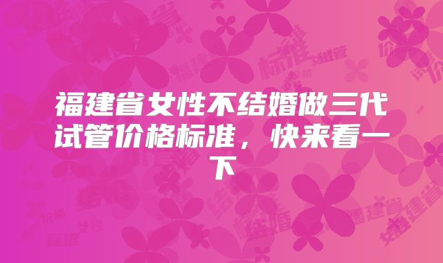 福建省女性不结婚做三代试管价格标准,快来看一下