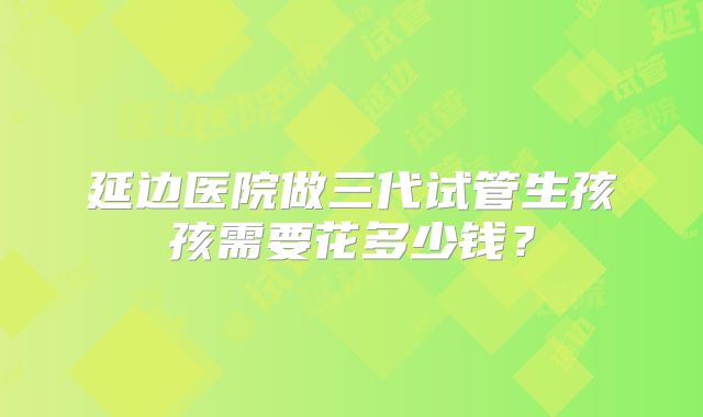 延边医院做三代试管生孩孩需要花多少钱？