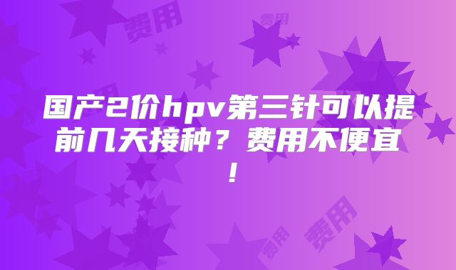 国产2价hpv第三针可以提前几天接种?费用不便宜!