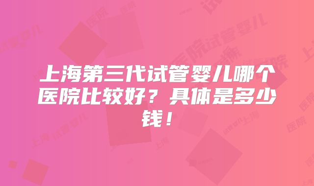 上海第三代试管婴儿哪个医院比较好?具体是多少钱!