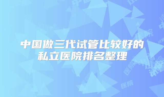 中国做三代试管比较好的私立医院排名整理