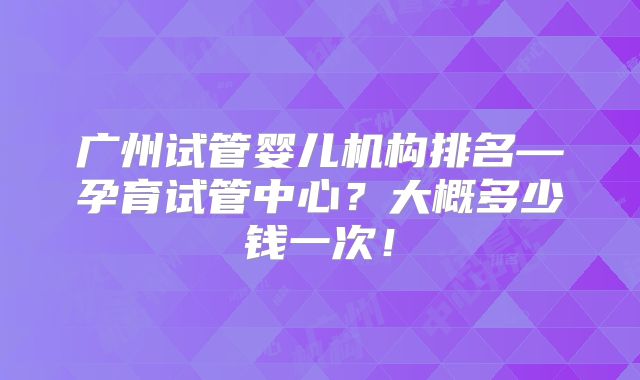 广州试管婴儿机构排名—孕育试管中心?大概多少钱一次!