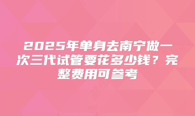 2025年单身去南宁做一次三代试管要花多少钱?完整费用可参考