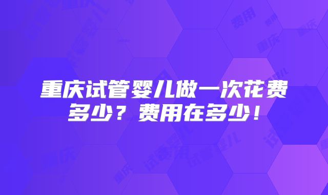 重庆试管婴儿做一次花费多少?费用在多少!