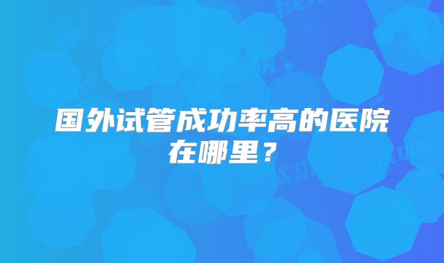 国外试管成功率高的医院在哪里?