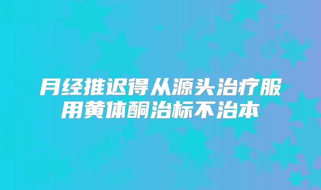 月经推迟得从源头治疗服用黄体酮治标不治本