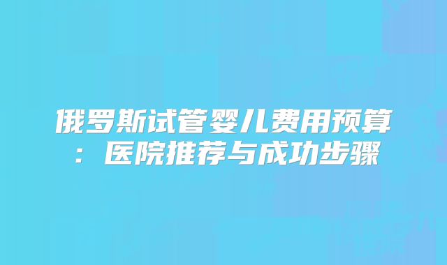 俄罗斯试管婴儿费用预算:医院推荐与成功步骤