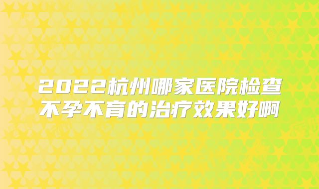 2022杭州哪家医院检查不孕不育的治疗效果好啊