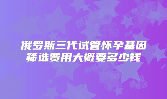 俄罗斯三代试管怀孕基因筛选费用大概要多少钱