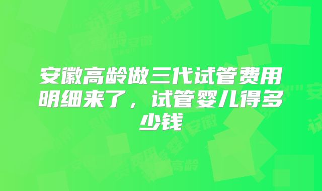 安徽高龄做三代试管费用明细来了,试管婴儿得多少钱