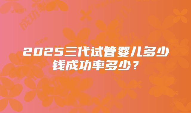 2025三代试管婴儿多少钱成功率多少?