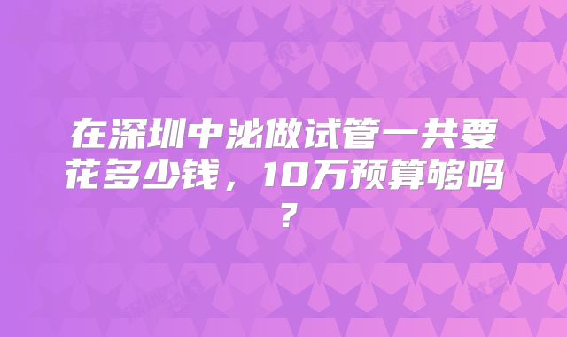 在深圳中泌做试管一共要花多少钱,10万预算够吗?