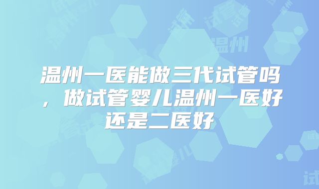 温州一医能做三代试管吗，做试管婴儿温州一医好还是二医好
