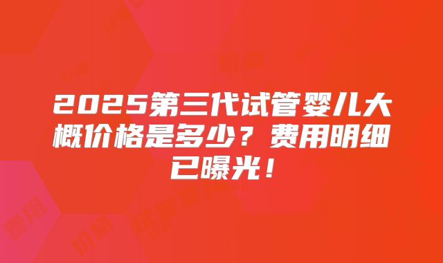 2025第三代试管婴儿大概价格是多少?费用明细已曝光!