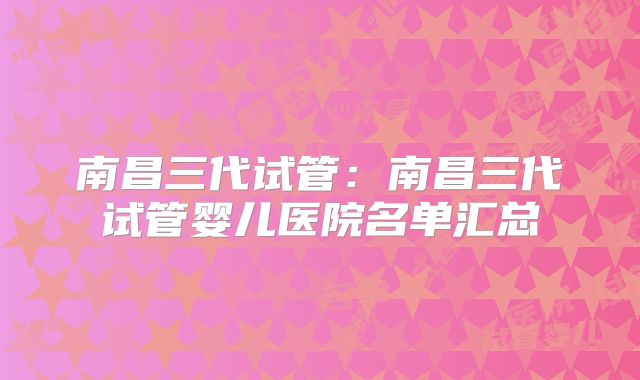 南昌三代试管：南昌三代试管婴儿医院名单汇总