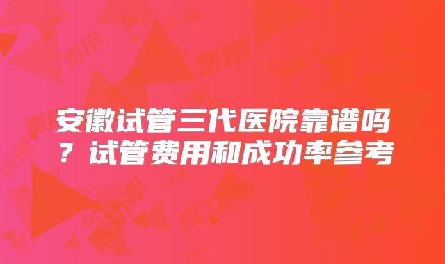 安徽试管三代医院靠谱吗?试管费用和成功率参考