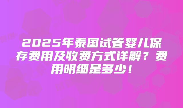 2025年泰国试管婴儿保存费用及收费方式详解？费用明细是多少！