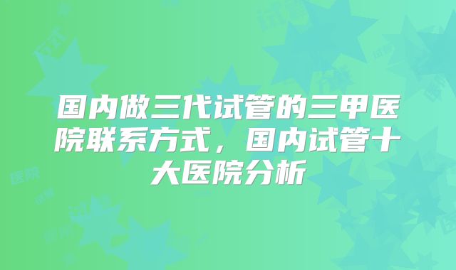 国内做三代试管的三甲医院联系方式，国内试管十大医院分析
