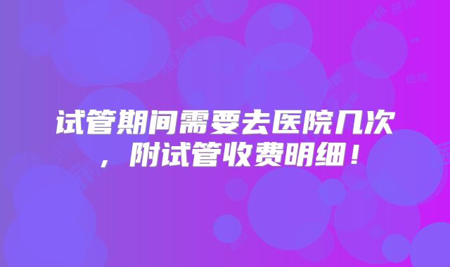 试管期间需要去医院几次,附试管收费明细!