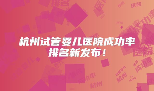 杭州试管婴儿医院成功率排名新发布!