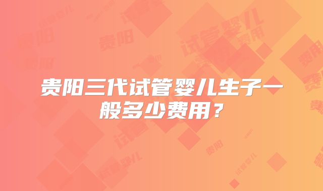 贵阳三代试管婴儿生子一般多少费用?