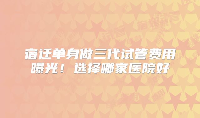 宿迁单身做三代试管费用曝光！选择哪家医院好