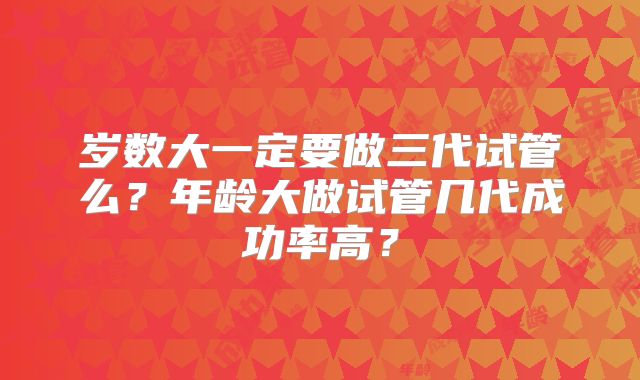 岁数大一定要做三代试管么？年龄大做试管几代成功率高？