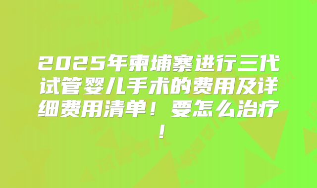 2025年柬埔寨进行三代试管婴儿手术的费用及详细费用清单!要怎么治疗!