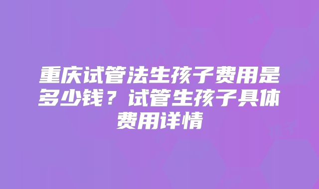 重庆试管法生孩子费用是多少钱?试管生孩子具体费用详情
