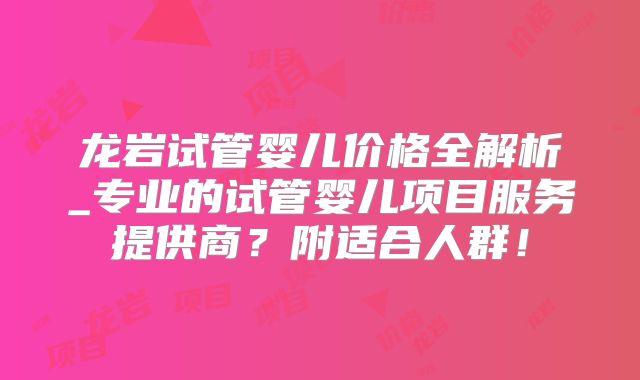 龙岩试管婴儿价格全解析_专业的试管婴儿项目服务提供商?附适合人群!