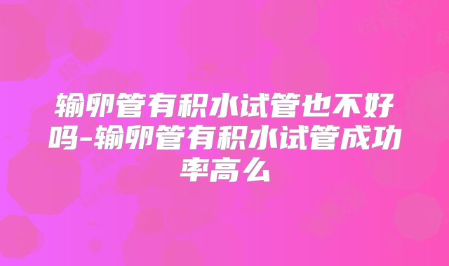 输卵管有积水试管也不好吗-输卵管有积水试管成功率高么