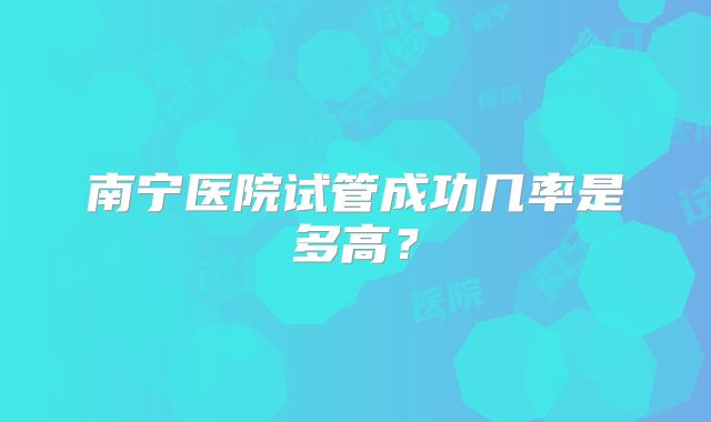 南宁医院试管成功几率是多高?