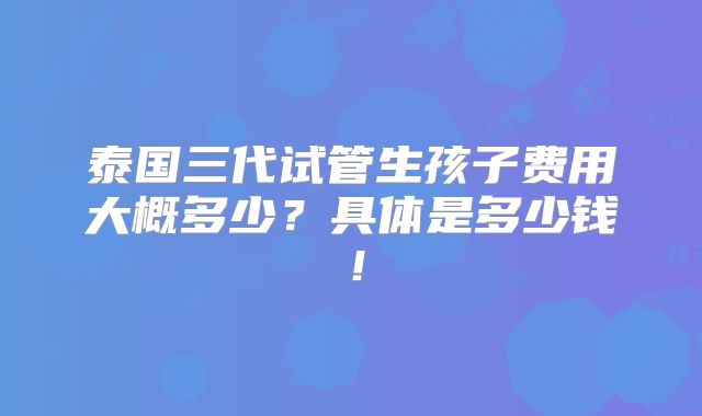 泰国三代试管生孩子费用大概多少？具体是多少钱！
