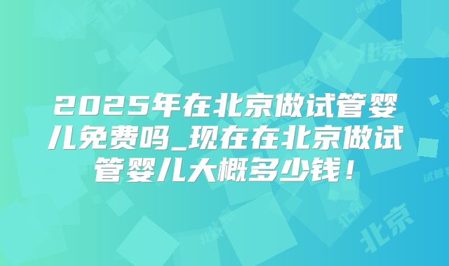 2025年在北京做试管婴儿免费吗_现在在北京做试管婴儿大概多少钱!