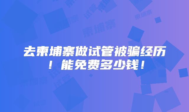 去柬埔寨做试管被骗经历！能免费多少钱！
