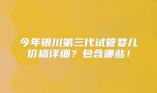 今年银川第三代试管婴儿价格详细?包含哪些!