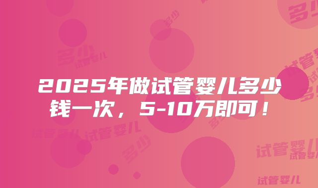 2025年做试管婴儿多少钱一次，5-10万即可！