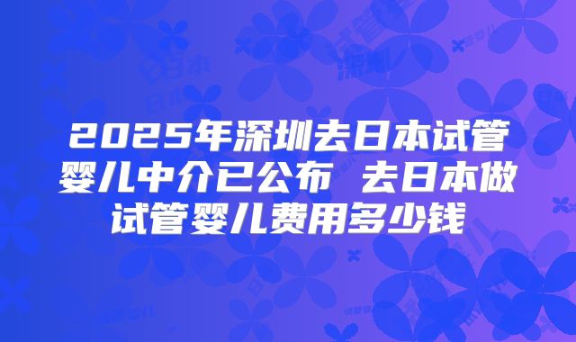 2025年深圳去日本试管婴儿中介已公布 去日本做试管婴儿费用多少钱