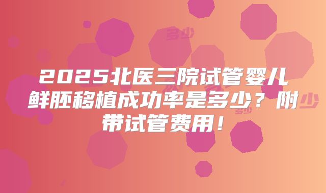 2025北医三院试管婴儿鲜胚移植成功率是多少?附带试管费用!