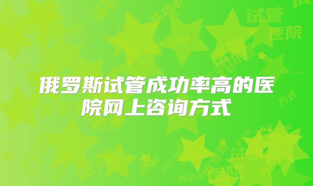 俄罗斯试管成功率高的医院网上咨询方式