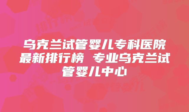 乌克兰试管婴儿专科医院最新排行榜 专业乌克兰试管婴儿中心