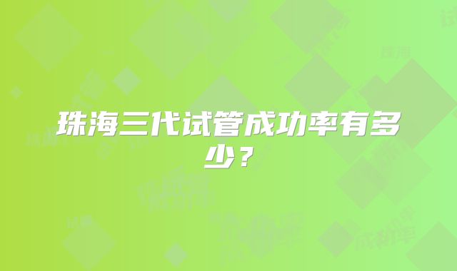 珠海三代试管成功率有多少?
