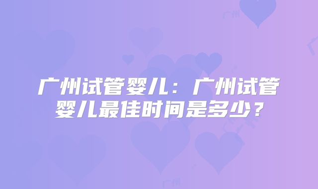 广州试管婴儿:广州试管婴儿最佳时间是多少?