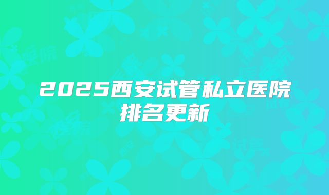 2025西安试管私立医院排名更新