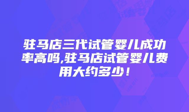 驻马店三代试管婴儿成功率高吗,驻马店试管婴儿费用大约多少!