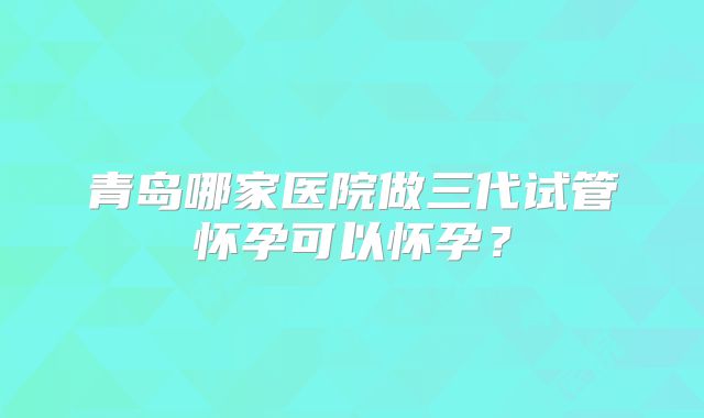 青岛哪家医院做三代试管怀孕可以怀孕？