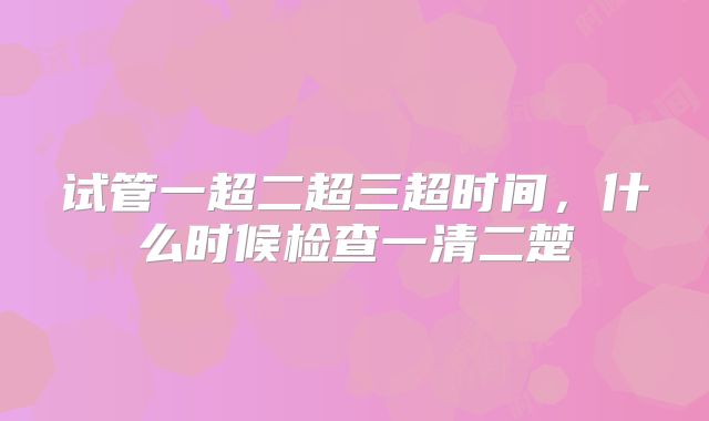 试管一超二超三超时间,什么时候检查一清二楚