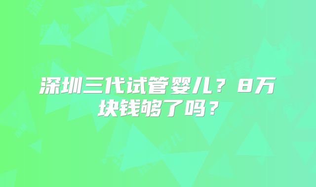 深圳三代试管婴儿?8万块钱够了吗?